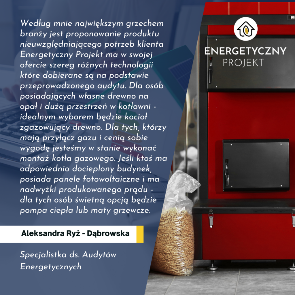 Według mnie największym grzechem branży jest proponowanie produktu nieuwzględniającego potrzeb klienta - mówi Aleksandra Dąbrowska - Ryż, Specjalistka ds. Audytów Energetycznych - Energetyczny Projekt ma w swojej ofercie szereg różnych technologii które dobierane są na podstawie przeprowadzonego audytu. Dla osób posiadających własne drewno na opał i dużą przestrzeń w kotłowni - idealnym wyborem będzie kocioł zgazowujący drewno. Dla tych, którzy mają przyłącz gazu i cenią sobie wygodę jesteśmy w stanie wykonać montaż kotła gazowego. Jeśli ktoś ma odpowiednio docieplony budynek, posiada panele fotowoltaiczne i ma nadwyżki produkowanego prądu - dla tych osób świetną opcją będzie pompa ciepła lub maty grzewcze.